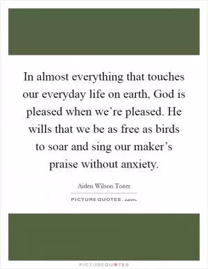In almost everything that touches our everyday life on earth, God is pleased when we’re pleased. He wills that we be as free as birds to soar and sing our maker’s praise without anxiety Picture Quote #1