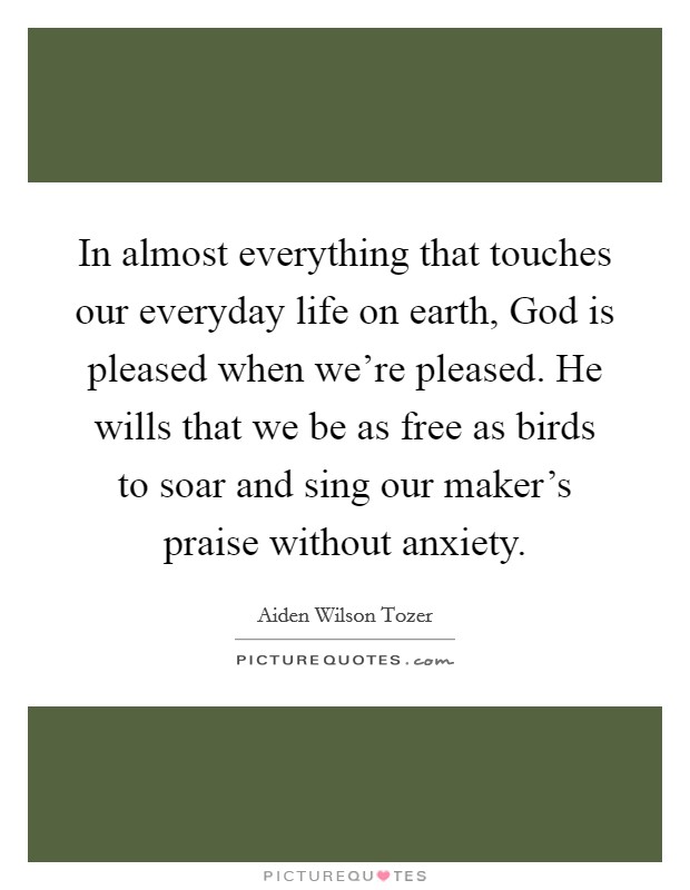 In almost everything that touches our everyday life on earth, God is pleased when we're pleased. He wills that we be as free as birds to soar and sing our maker's praise without anxiety. Picture Quote #1