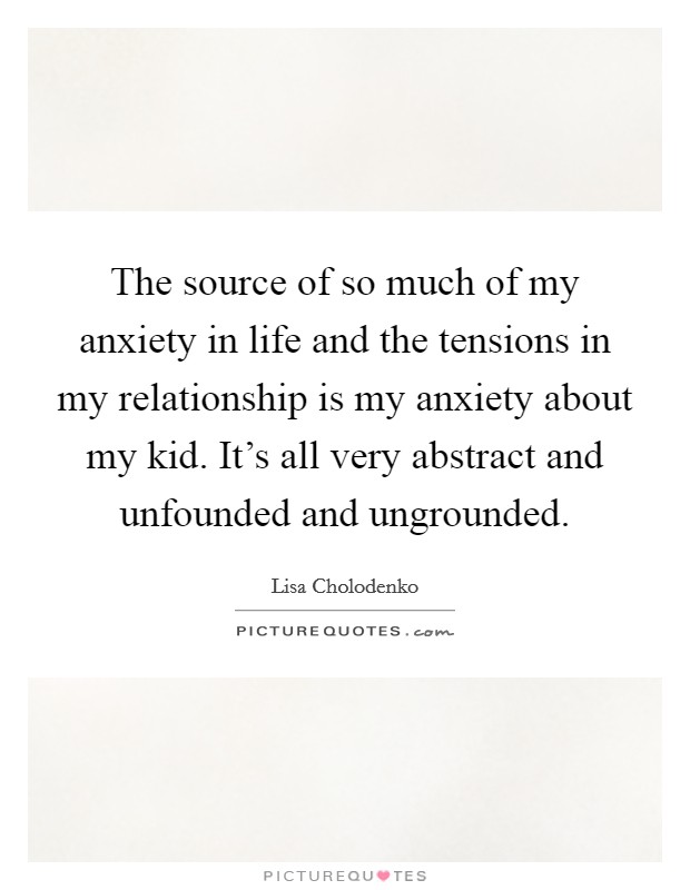 The source of so much of my anxiety in life and the tensions in my relationship is my anxiety about my kid. It's all very abstract and unfounded and ungrounded. Picture Quote #1