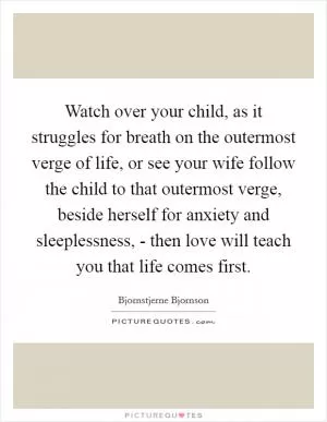 Watch over your child, as it struggles for breath on the outermost verge of life, or see your wife follow the child to that outermost verge, beside herself for anxiety and sleeplessness, - then love will teach you that life comes first Picture Quote #1