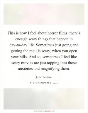 This is how I feel about horror films: there’s enough scary things that happen in day-to-day life. Sometimes just going and getting the mail is scary, when you open your bills. And so, sometimes I feel like scary movies are just tapping into those anxieties and magnifying them Picture Quote #1