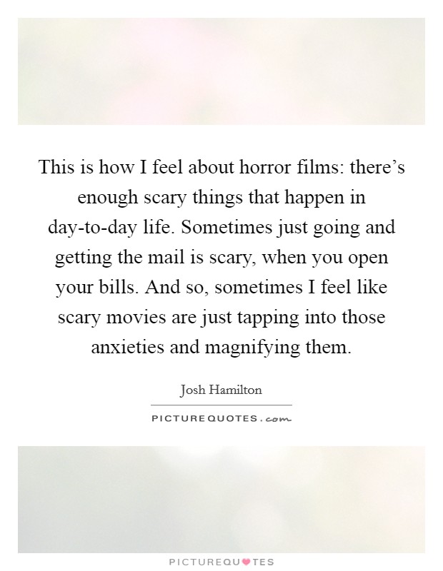 This is how I feel about horror films: there's enough scary things that happen in day-to-day life. Sometimes just going and getting the mail is scary, when you open your bills. And so, sometimes I feel like scary movies are just tapping into those anxieties and magnifying them. Picture Quote #1