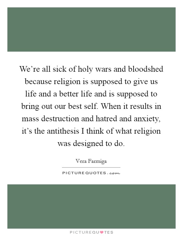 We're all sick of holy wars and bloodshed because religion is supposed to give us life and a better life and is supposed to bring out our best self. When it results in mass destruction and hatred and anxiety, it's the antithesis I think of what religion was designed to do. Picture Quote #1
