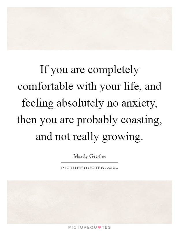 If you are completely comfortable with your life, and feeling absolutely no anxiety, then you are probably coasting, and not really growing. Picture Quote #1