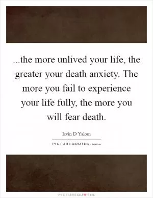 ...the more unlived your life, the greater your death anxiety. The more you fail to experience your life fully, the more you will fear death Picture Quote #1