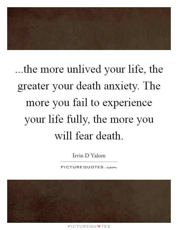 ...the more unlived your life, the greater your death anxiety. The more you fail to experience your life fully, the more you will fear death. Picture Quote #1