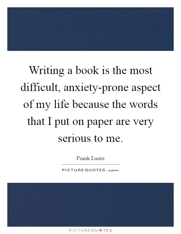 Writing a book is the most difficult, anxiety-prone aspect of my life because the words that I put on paper are very serious to me. Picture Quote #1