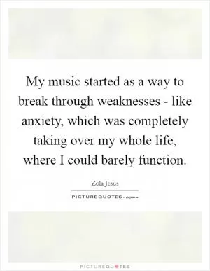 My music started as a way to break through weaknesses - like anxiety, which was completely taking over my whole life, where I could barely function Picture Quote #1