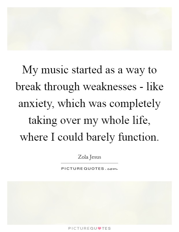 My music started as a way to break through weaknesses - like anxiety, which was completely taking over my whole life, where I could barely function. Picture Quote #1