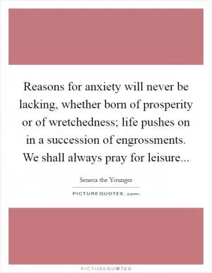 Reasons for anxiety will never be lacking, whether born of prosperity or of wretchedness; life pushes on in a succession of engrossments. We shall always pray for leisure Picture Quote #1