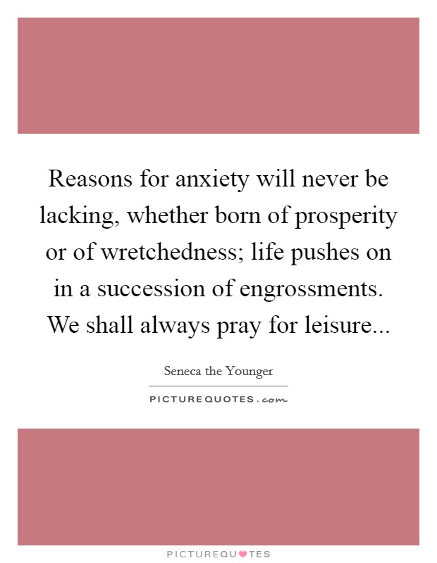 Reasons for anxiety will never be lacking, whether born of prosperity or of wretchedness; life pushes on in a succession of engrossments. We shall always pray for leisure... Picture Quote #1