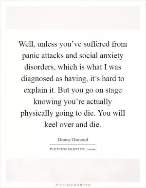 Well, unless you’ve suffered from panic attacks and social anxiety disorders, which is what I was diagnosed as having, it’s hard to explain it. But you go on stage knowing you’re actually physically going to die. You will keel over and die Picture Quote #1