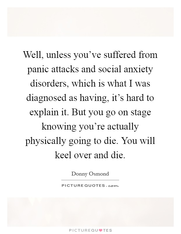 Well, unless you've suffered from panic attacks and social anxiety disorders, which is what I was diagnosed as having, it's hard to explain it. But you go on stage knowing you're actually physically going to die. You will keel over and die. Picture Quote #1