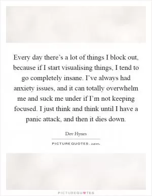 Every day there’s a lot of things I block out, because if I start visualising things, I tend to go completely insane. I’ve always had anxiety issues, and it can totally overwhelm me and suck me under if I’m not keeping focused. I just think and think until I have a panic attack, and then it dies down Picture Quote #1