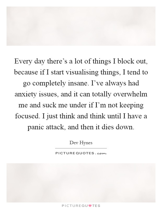 Every day there's a lot of things I block out, because if I start visualising things, I tend to go completely insane. I've always had anxiety issues, and it can totally overwhelm me and suck me under if I'm not keeping focused. I just think and think until I have a panic attack, and then it dies down. Picture Quote #1