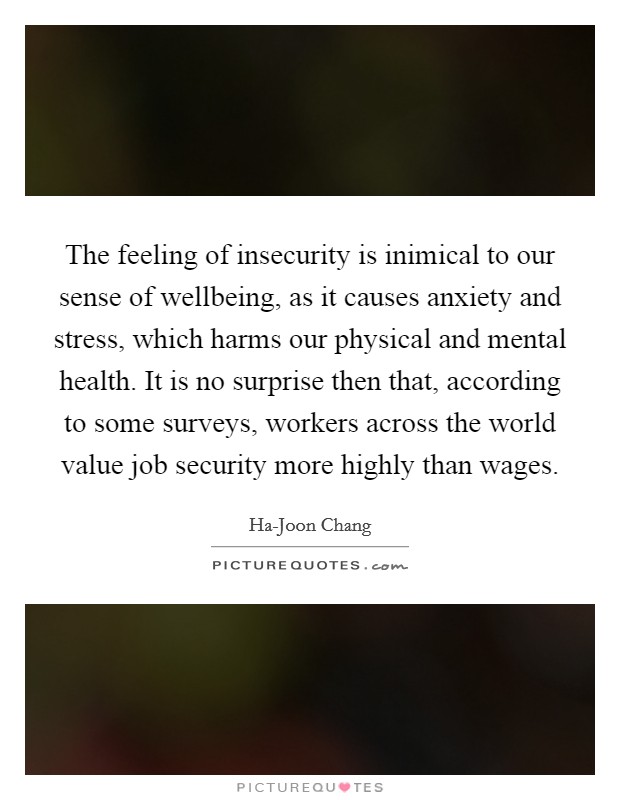 The feeling of insecurity is inimical to our sense of wellbeing, as it causes anxiety and stress, which harms our physical and mental health. It is no surprise then that, according to some surveys, workers across the world value job security more highly than wages. Picture Quote #1