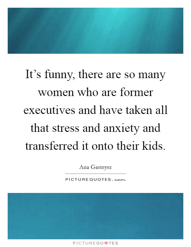 It's funny, there are so many women who are former executives and have taken all that stress and anxiety and transferred it onto their kids. Picture Quote #1