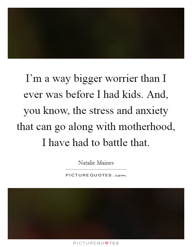 I'm a way bigger worrier than I ever was before I had kids. And, you know, the stress and anxiety that can go along with motherhood, I have had to battle that. Picture Quote #1