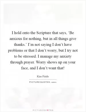 I hold onto the Scripture that says, ‘Be anxious for nothing, but in all things give thanks.’ I’m not saying I don’t have problems or that I don’t worry, but I try not to be stressed. I manage my anxiety through prayer. Worry shows up on your face, and I don’t want that! Picture Quote #1