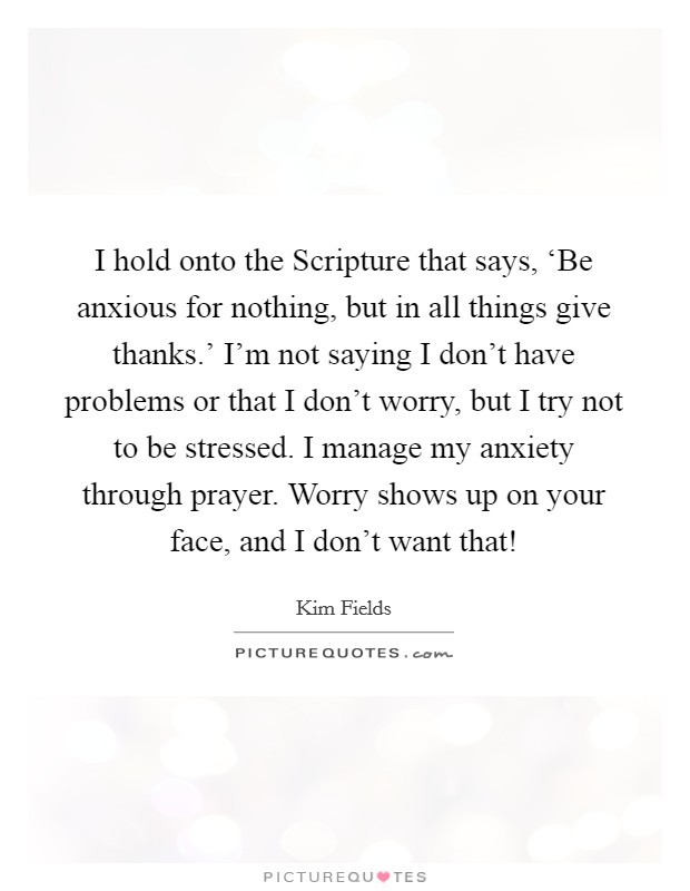 I hold onto the Scripture that says, ‘Be anxious for nothing, but in all things give thanks.' I'm not saying I don't have problems or that I don't worry, but I try not to be stressed. I manage my anxiety through prayer. Worry shows up on your face, and I don't want that! Picture Quote #1