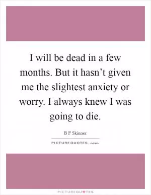 I will be dead in a few months. But it hasn’t given me the slightest anxiety or worry. I always knew I was going to die Picture Quote #1