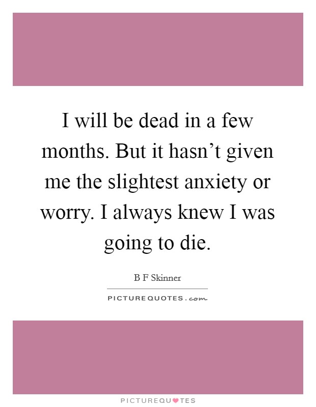 I will be dead in a few months. But it hasn't given me the slightest anxiety or worry. I always knew I was going to die. Picture Quote #1