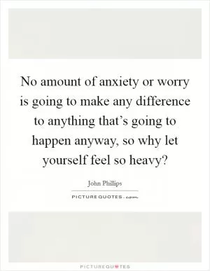 No amount of anxiety or worry is going to make any difference to anything that’s going to happen anyway, so why let yourself feel so heavy? Picture Quote #1