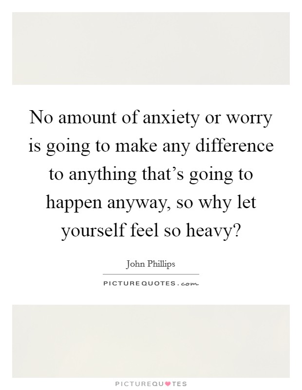 No amount of anxiety or worry is going to make any difference to anything that's going to happen anyway, so why let yourself feel so heavy? Picture Quote #1
