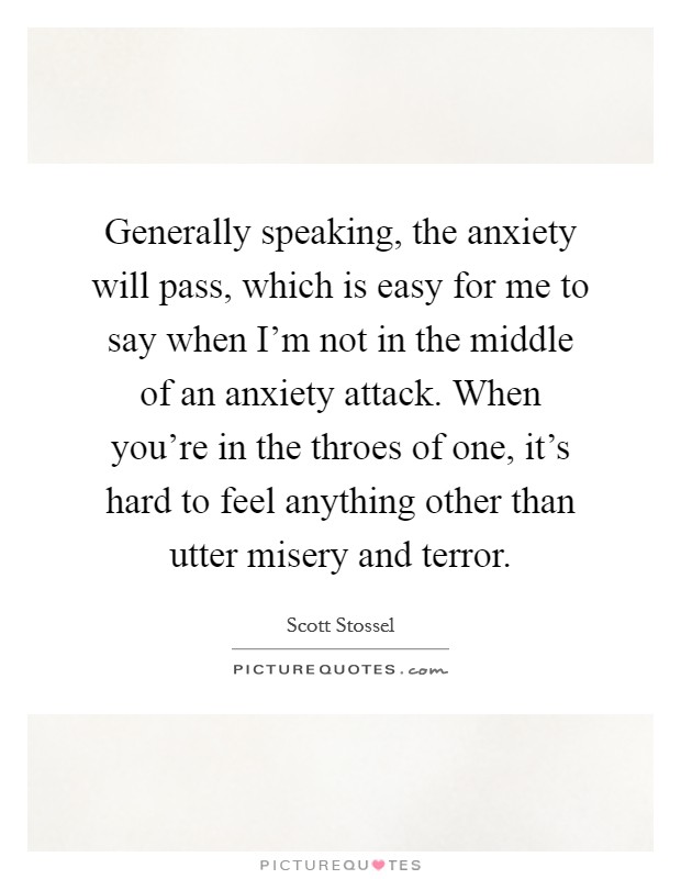 Generally speaking, the anxiety will pass, which is easy for me to say when I'm not in the middle of an anxiety attack. When you're in the throes of one, it's hard to feel anything other than utter misery and terror. Picture Quote #1