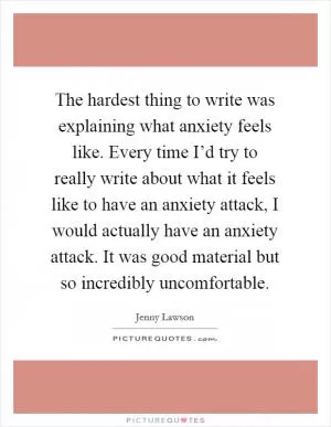 The hardest thing to write was explaining what anxiety feels like. Every time I’d try to really write about what it feels like to have an anxiety attack, I would actually have an anxiety attack. It was good material but so incredibly uncomfortable Picture Quote #1