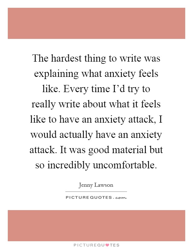 The hardest thing to write was explaining what anxiety feels like. Every time I'd try to really write about what it feels like to have an anxiety attack, I would actually have an anxiety attack. It was good material but so incredibly uncomfortable. Picture Quote #1