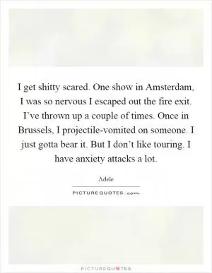 I get shitty scared. One show in Amsterdam, I was so nervous I escaped out the fire exit. I’ve thrown up a couple of times. Once in Brussels, I projectile-vomited on someone. I just gotta bear it. But I don’t like touring. I have anxiety attacks a lot Picture Quote #1