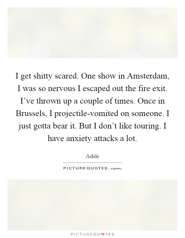 I get shitty scared. One show in Amsterdam, I was so nervous I escaped out the fire exit. I've thrown up a couple of times. Once in Brussels, I projectile-vomited on someone. I just gotta bear it. But I don't like touring. I have anxiety attacks a lot. Picture Quote #1