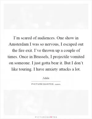 I’m scared of audiences. One show in Amsterdam I was so nervous, I escaped out the fire exit. I’ve thrown up a couple of times. Once in Brussels, I projectile vomited on someone. I just gotta bear it. But I don’t like touring. I have anxiety attacks a lot Picture Quote #1