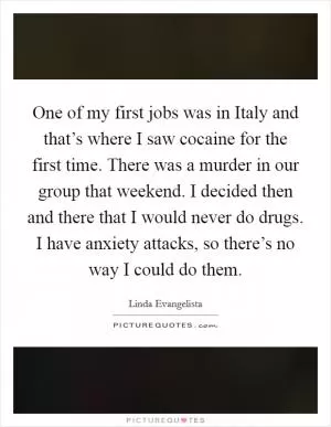 One of my first jobs was in Italy and that’s where I saw cocaine for the first time. There was a murder in our group that weekend. I decided then and there that I would never do drugs. I have anxiety attacks, so there’s no way I could do them Picture Quote #1