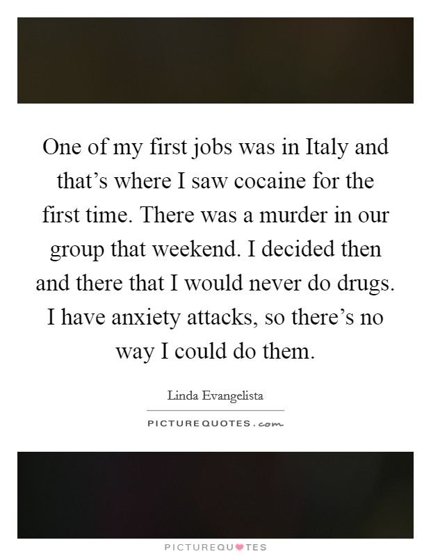 One of my first jobs was in Italy and that's where I saw cocaine for the first time. There was a murder in our group that weekend. I decided then and there that I would never do drugs. I have anxiety attacks, so there's no way I could do them. Picture Quote #1