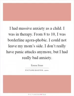 I had massive anxiety as a child. I was in therapy. From 8 to 10, I was borderline agora-phobic. I could not leave my mom’s side. I don’t really have panic attacks anymore, but I had really bad anxiety Picture Quote #1