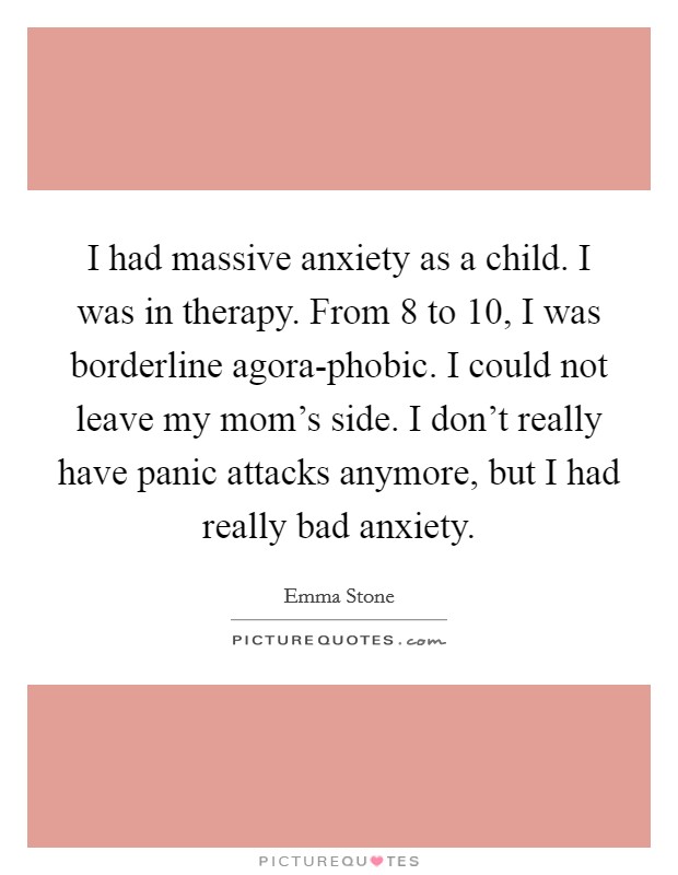 I had massive anxiety as a child. I was in therapy. From 8 to 10, I was borderline agora-phobic. I could not leave my mom's side. I don't really have panic attacks anymore, but I had really bad anxiety. Picture Quote #1