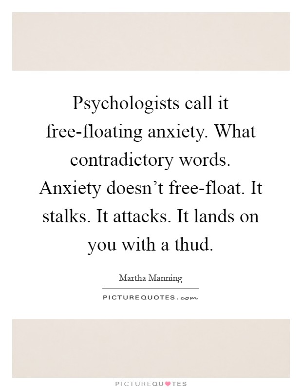 Psychologists call it free-floating anxiety. What contradictory words. Anxiety doesn't free-float. It stalks. It attacks. It lands on you with a thud. Picture Quote #1