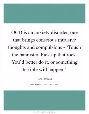 OCD is an anxiety disorder, one that brings conscious intrusive thoughts and compulsions - ‘Touch the bannister. Pick up that rock. You’d better do it, or something terrible will happen.’ Picture Quote #1