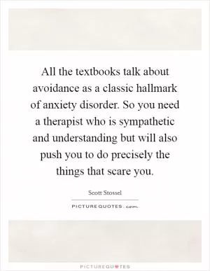 All the textbooks talk about avoidance as a classic hallmark of anxiety disorder. So you need a therapist who is sympathetic and understanding but will also push you to do precisely the things that scare you Picture Quote #1