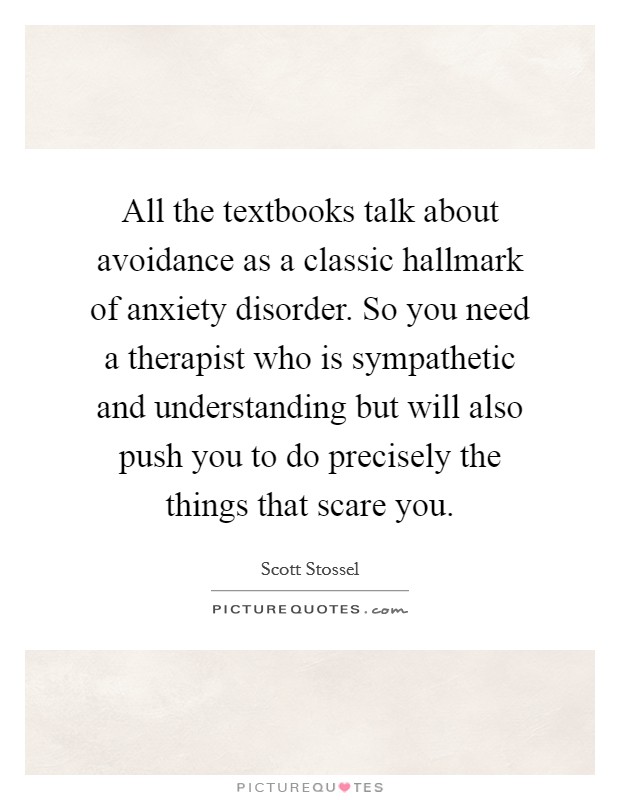 All the textbooks talk about avoidance as a classic hallmark of anxiety disorder. So you need a therapist who is sympathetic and understanding but will also push you to do precisely the things that scare you. Picture Quote #1