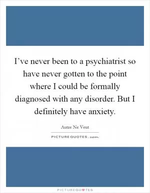 I’ve never been to a psychiatrist so have never gotten to the point where I could be formally diagnosed with any disorder. But I definitely have anxiety Picture Quote #1