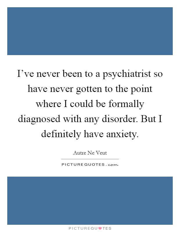 I've never been to a psychiatrist so have never gotten to the point where I could be formally diagnosed with any disorder. But I definitely have anxiety. Picture Quote #1
