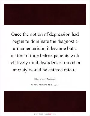 Once the notion of depression had begun to dominate the diagnostic armamentarium, it became but a matter of time before patients with relatively mild disorders of mood or anxiety would be entered into it Picture Quote #1