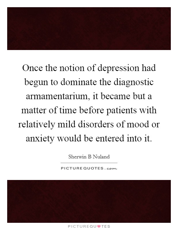 Once the notion of depression had begun to dominate the diagnostic armamentarium, it became but a matter of time before patients with relatively mild disorders of mood or anxiety would be entered into it. Picture Quote #1