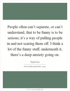 People often can’t separate, or can’t understand, that to be funny is to be serious; it’s a way of pulling people in and not scaring them off. I think a lot of the funny stuff, underneath it, there’s a deep anxiety going on Picture Quote #1