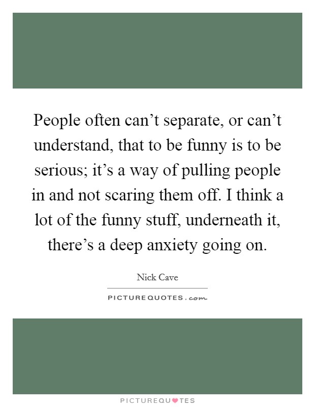 People often can't separate, or can't understand, that to be funny is to be serious; it's a way of pulling people in and not scaring them off. I think a lot of the funny stuff, underneath it, there's a deep anxiety going on. Picture Quote #1