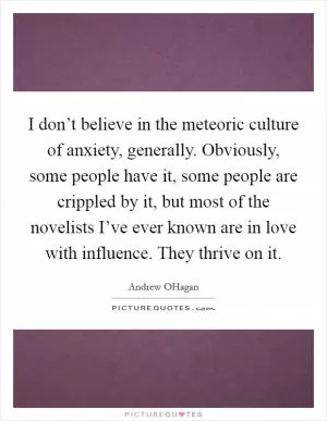 I don’t believe in the meteoric culture of anxiety, generally. Obviously, some people have it, some people are crippled by it, but most of the novelists I’ve ever known are in love with influence. They thrive on it Picture Quote #1