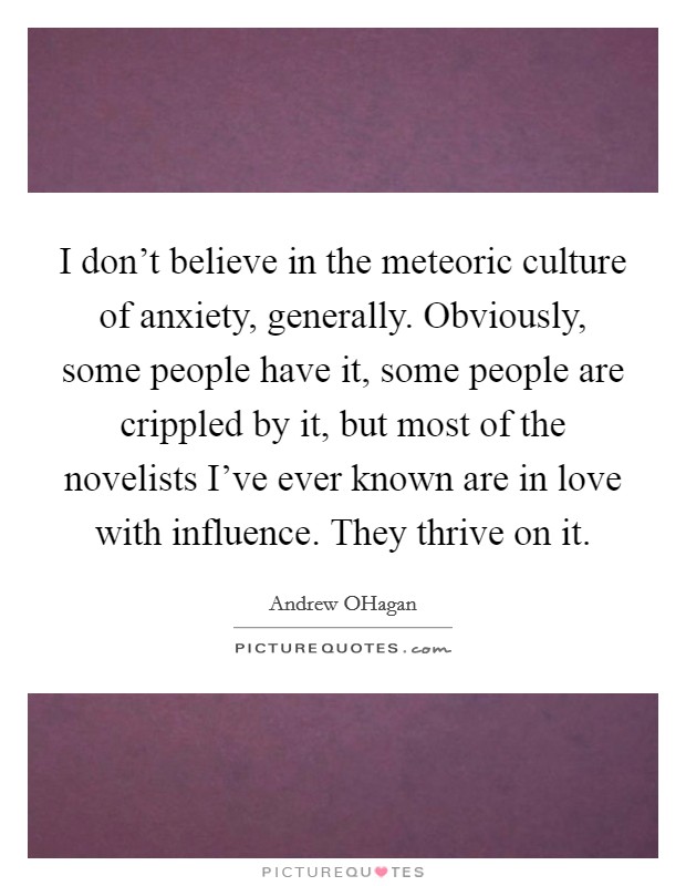 I don't believe in the meteoric culture of anxiety, generally. Obviously, some people have it, some people are crippled by it, but most of the novelists I've ever known are in love with influence. They thrive on it. Picture Quote #1